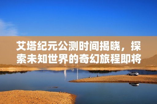 艾塔纪元公测时间揭晓，探索未知世界的奇幻旅程即将启程！