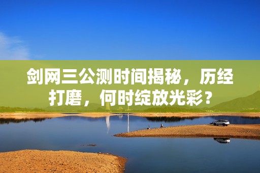 剑网三公测时间揭秘，历经打磨，何时绽放光彩？