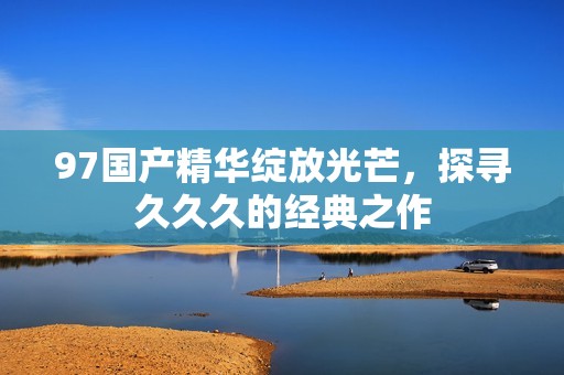 97国产精华绽放光芒，探寻久久久的经典之作