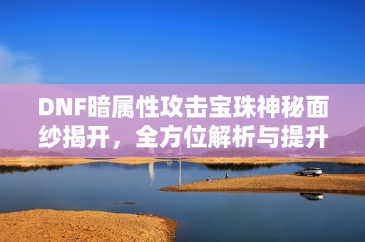 DNF暗属性攻击宝珠神秘面纱揭开，全方位解析与提升指南！