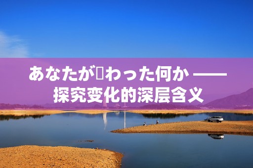 あなたが変わった何か —— 探究变化的深层含义