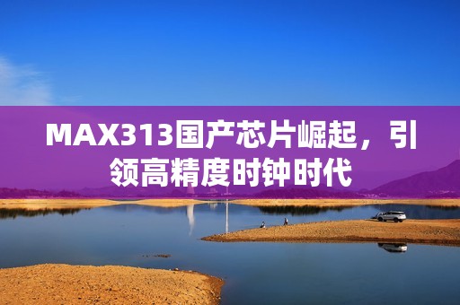 MAX313国产芯片崛起，引领高精度时钟时代