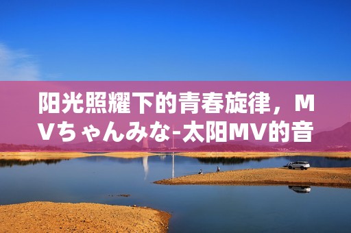 阳光照耀下的青春旋律，MVちゃんみな-太阳MV的音乐之旅