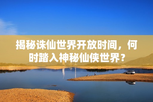 揭秘诛仙世界开放时间，何时踏入神秘仙侠世界？