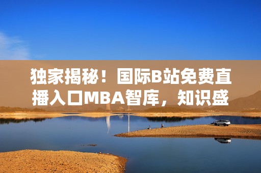 独家揭秘！国际B站免费直播入口MBA智库，知识盛宴等你来！