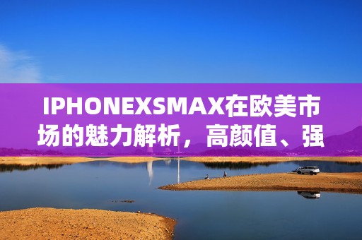 IPHONEXSMAX在欧美市场的魅力解析，高颜值、强性能与生活完美融合