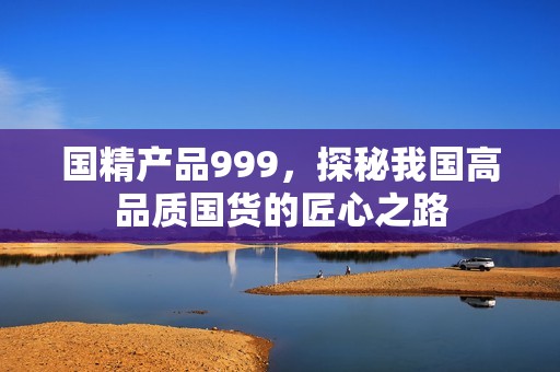 国精产品999，探秘我国高品质国货的匠心之路