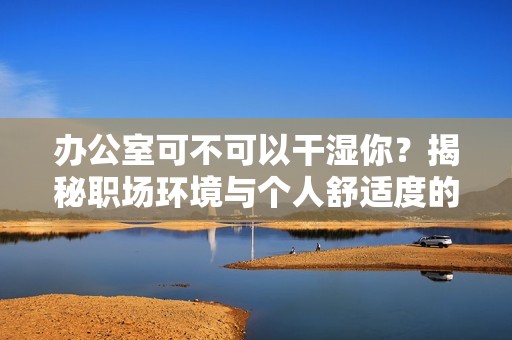 办公室可不可以干湿你？揭秘职场环境与个人舒适度的关系