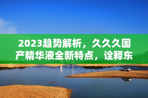 2023趋势解析，久久久国产精华液全新特点，诠释东方之美