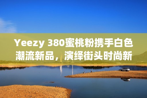 Yeezy 380蜜桃粉携手白色潮流新品，演绎街头时尚新风尚