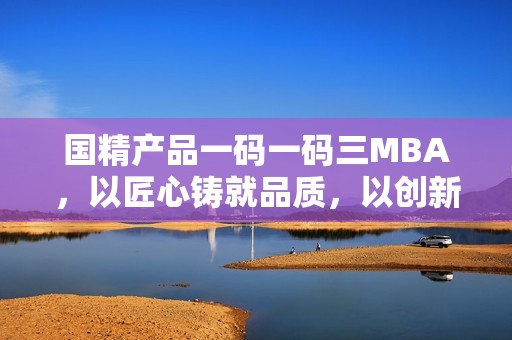 国精产品一码一码三MBA，以匠心铸就品质，以创新引领未来