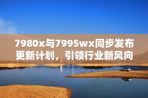 7980x与7995wx同步发布更新计划，引领行业新风向，未来科技触手可及