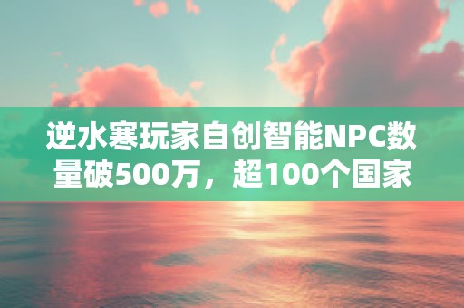 逆水寒玩家自创智能NPC数量破500万，超100个国家人口