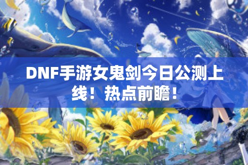 DNF手游女鬼剑今日公测上线！热点前瞻！